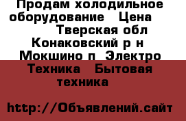 Продам холодильное оборудование › Цена ­ 12 000 - Тверская обл., Конаковский р-н, Мокшино п. Электро-Техника » Бытовая техника   